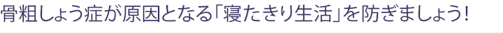 骨粗しょう症が原因となる「寝たきり生活」を防ぎましょう！