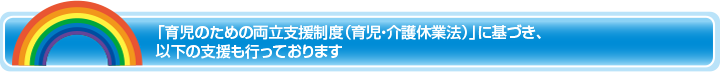 「育児のための両立支援制度（育児・介護休業法）」に基づき、以下の支援も行っております