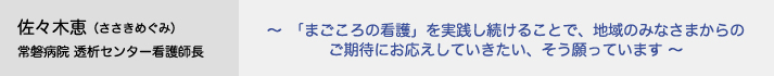 佐々木恵（ささきめぐみ）常磐病院 透析センター看護師長　～「まごころの看護」を実践し続けることで、地域のみなさまからのご期待にお応えしていきたい、そう願っています～