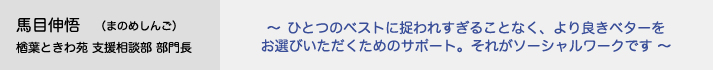 馬目伸悟（まのめしんご）楢葉ときわ苑 支援相談部 部門長　～ひとつのベストに捉われすぎることなく、より良きベターをお選びいただくためのサポート。それがソーシャルワークです～