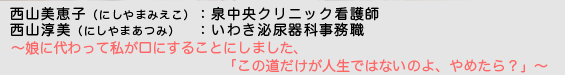 西山美恵子（にしやまみえこ）泉中央クリニック看護師／西山淳美（にしやまあつみ）いわき泌尿器科事務職　〜娘に代わって私が口にすることにしました、「この道だけが人生ではないのよ、やめたら？」〜