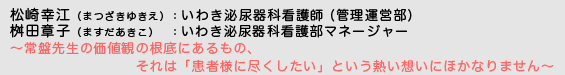 松崎幸江（まつざきゆきえ）いわき泌尿器科看護師 (管理運営部) / 桝田章子（ますだあきこ）いわき泌尿器科看護部マネージャー　〜常盤先生の価値観の根底にあるもの、それは「患者さんに尽くしたい」という熱い想いにほかなりません〜