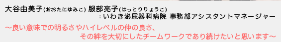 大谷由美子（おおたにゆみこ）服部亮子（はっとりりょうこ）：いわき泌尿器科病院 事務部アシスタントマネージャー - 良い意味での明るさやハイレベルの仲の良さ、その絆を大切にしたチームワークであり続けたいと思います -