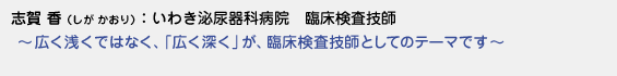 志賀香（しがかおり）いわき泌尿器科病院　臨床検査技師　〜 広く浅くではなく、「広く深く」が、臨床検査技師としてのテーマです 〜