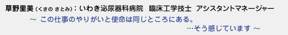 草野里美（くさのさとみ）：いわき泌尿器科病院　臨床工学技士　アシスタントマネージャー　〜 この仕事のやりがいと使命は同じところにある。…そう感じています 〜