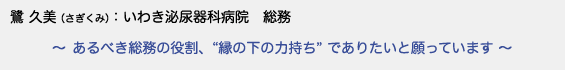 鷺 久美（さぎくみ）　いわき泌尿器科病院 総務　〜 あるべき総務の役割、縁の下の力持ちでありたいと願っています 〜