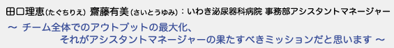 田口理恵（たぐちりえ）齋藤有美（さいとうゆみ）いわき泌尿器科病院 事務部アシスタントマネージャー　〜 チーム全体でのアウトプットの最大化、それがアシスタントマネージャーの果たすべきミッションだと思います 〜