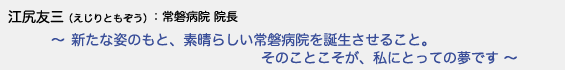 江尻友三（えじりともぞう）常磐病院 院長　〜 新たな姿のもと、素晴らしい常磐病院を誕生させること。そのことこそが、私にとっての夢です 〜