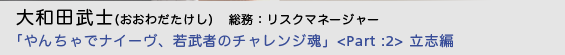  大和田武士（おおわだたけし）総務：リスクマネージャー「やんちゃでナイーヴ、若武者のチャレンジ魂」＜Part :2＞ 立志編